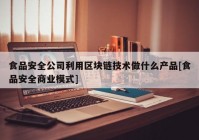 食品安全公司利用区块链技术做什么产品[食品安全商业模式]