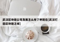 武汉区块链公司发展怎么样了啊现在[武汉打造区块链之城]